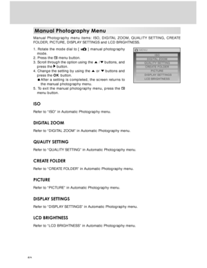 Page 50 50
Manual Photography Menu
Manual Photography menu items: ISO, DIGITAL ZOOM, QUALITY SETTING, CREATE
FOLDER, PICTURE, DISPLAY SETTINGS and LCD BRIGHTNESS.
1. Rotate the mode dial to [ 
 ] manual photography
mode.
2. Press the 
 menu button.
3. Scroll through the option using the 
 / buttons, and
press the  button.
4. Change the setting by using the  or  buttons and
press the OK button.
After a setting is completed, the screen returns to
the manual photography menu.
5. To exit the manual photography...