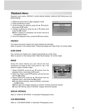 Page 51 51
Playback Menu
Playback menu items: PROTECT, SLIDE SHOW, RESIZE, DISPLAY SETTINGS and LCD
BRIGHTNESS.
1. Rotate the mode dial to [ 
 ] playback mode.
2. Press the  menu button.
3. Scroll through the options using the 
 / buttons,
and press the  button.
4. Change a setting by using the  or  buttons and
press the OK button.
After a setting is completed, the screen returns to
the playback menu.
5. To exit the playback menu, press the 
 menu button.
PROTECT
This feature prevents images from being deleted...