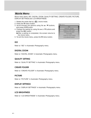 Page 52 52
Movie Menu
Movie menu items: ISO, DIGITAL ZOOM, QUALITY SETTING, CREATE FOLDER, PICTURE,
DISPLAY SETTINGS and LCD BRIGHTNESS.
1. Rotate the mode dial to [ 
 ] movie mode.
2. Press the  menu button.
3. Scroll through the options using the  / buttons,
and press the 
 button.
4. Change the setting by using the  or  buttons and
press the OK button.
After a setting is completed, the screen returns to
the movie menu.
5. To exit the movie menu, press the 
 menu button.
ISO
Refer to “ISO” in Automatic...