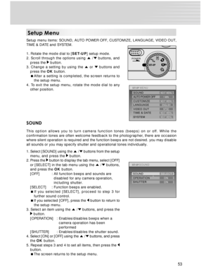 Page 53 53
SYSTEM TIME & DATEMENUNEXT MENU
NEXT MENUVIDEO OUT LANGUAGEENGLISHNTSC
CUSTOMIZE
AUTO POWER OFF1 MIN.
NEXT MENUSOUNDNEXT MENU
POWER
OPERATION SOUND
SHUTTERSOUNDSELECT
ON
ON
Setup Menu
Setup menu items: SOUND, AUTO POWER OFF, CUSTOMIZE, LANGUAGE, VIDEO OUT,
TIME & DATE and SYSTEM.
1. Rotate the mode dial to [SET-UP] setup mode.
2. Scroll through the options using 
 / buttons, and
press the  button.
3. Change a setting by using the  or  buttons and
press the OK button.
After a setting is completed,...