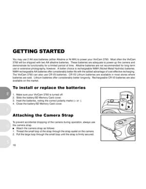 Page 17 16
EF
S
G
GETTING STARTED
Y ou may use 2 AA size batteries (either Alkaline or Ni-MH) to power you\
r ViviCam 3760.  Most often the ViviCam
3760 will be shipped with two AA alkaline batteries.  These batteries ar\
e adequate to power-up the camera and
demonstrate its functionality for a limited period of time.  Alkaline ba\
tteries are not recommended for long-term
use or extensive photography, however.  A better choice is rechargeable NiMH (Nickel-Metal Hydride) batteries.
NiMH rechargeable AA...