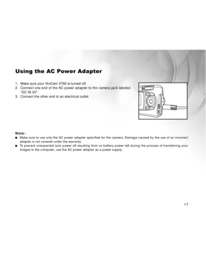 Page 18 17
Using the AC Power Adapter
1. Make sure your ViviCam 3760 is turned off.
2.Connect one end of the AC power adapter to the camera jack labeled
“DC IN 3V”.
3. Connect the other end to an electrical outlet.
Note:
Make sure to use only the AC power adapter specified for the camera. Damage caused by the use of an incorrect
adapter is not covered under the warranty.
To prevent unexpected auto power off resulting from no battery power left during the process of transferring your
images to the computer, use...