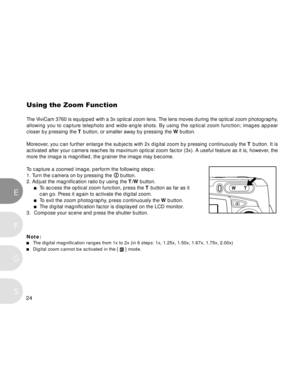 Page 25 24
E
F
S
G
Using the Zoom Function
The ViviCam 3760 is equipped with a 3x optical zoom lens. The lens moves during the optical zoom photography,
allowing you to capture telephoto and wide-angle shots. By using the optical zoom function; images appear
closer by pressing the T button, or smaller away by pressing the W button.
Moreover, you can further enlarge the subjects with 2x digital zoom by pressing continuously the T button. It is
activated after your camera reaches its maximum optical zoom factor...