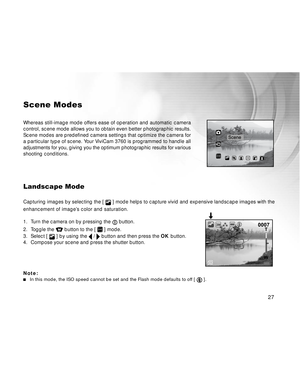 Page 28 27
Scene Modes
Whereas still-image mode offers ease of operation and automatic camera
control, scene mode allows you to obtain even better photographic results.
Scene modes are predefined camera settings that optimize the camera for
a particular type of scene. Your ViviCam 3760 is programmed to handle all
adjustments for you, giving you the optimum photographic results for various
shooting conditions.
Landscape Mode
Capturing images by selecting the [  ] mode helps to capture vivid and expensive...