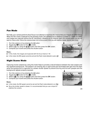 Page 30 29
Pan Mode
Normally, your camera performs Auto Focus in an attempt to maximize the chance that your images are within focus.
When the Pan mode is selected for the shooting mode, the camera’s focus distance is preset to 1 meter (3.3 feet),
and images are captured without the AF mechanism, allowing you to instantly catch the moment when you do not
want to miss a shot. Since the camera does not re-focus every shot you will realize a faster shot-to-shot time.
1. Turn the camera on by pressing the...