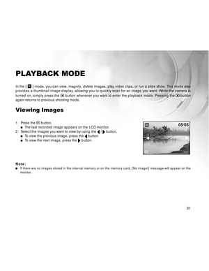 Page 32 31
PLAYBACK MODE
In the [  ] mode, you can view, magnify, delete images, play video clips, or run a slide show. This mode also
provides a thumbnail image display, allowing you to quickly scan for an image you want. While the camera is
turned on, simply press the 
 button whenever you want to enter the playback mode. Pressing the  button
again returns to previous shooting mode.
Viewing Images
1. Press the  button.The last recorded image appears on the LCD monitor.
2. Select the images you want to view by...