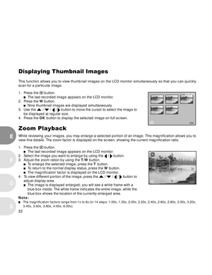 Page 33 32
E
F
S
G
Displaying Thumbnail Images
This function allows you to view thumbnail images on the LCD monitor simultaneously so that you can quickly
scan for a particular image.
1. Press the 
 button.The last recorded image appears on the LCD monitor.
2. Press the W button.
Nine thumbnail images are displayed simultaneously.
3. Use the  /  /  /  button to move the cursor to select the image to
be displayed at regular size.
4. Press the OK button to display the selected image on full screen.
Zoom Playback...