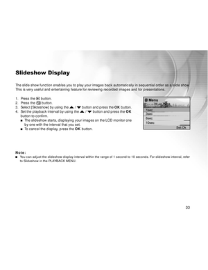 Page 34 33
Slideshow Display
The slide show function enables you to play your images back automatically in sequential order as a slide show.
This is very useful and entertaining feature for reviewing recorded images and for presentations.
1. Press the 
 button.
2. Press the  button.
3.Select [Slideshow] by using the  /  button and press the OK button.
4. Set the playback interval by using the  /  button and press the OK
button to confirm.
The slideshow starts, displaying your images on the LCD monitor one
by...