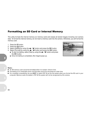 Page 37 36
E
F
S
G
Formatting an SD Card or Internal Memor y
This utility formats the internal memory (or memory card) and erases all stored images including non-camera
data. To format the internal memory, do not insert a memory card into the camera. Otherwise, you will format the
memory card.
1. Press the 
 button.
2. Press the  button.
3. Select [Delete] by using the  /  button and press the OK button.
4. Select [Format] by using the  /  button and press the OK button.To  start formatting, select [Yes] by...