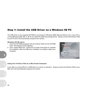 Page 43 42
EF
S
G
Step 1: Install the USB Driver on a Windows 98 PC
The USB driver on the supplied CD-ROM is exclusively for Windows 98SE (\
Second Edition) only. If your PC is
running Windows 2000, ME, or XP do not install this USB mass-storage dri\
ver.  Simply connect the ViviCam 3760
to your PC and it will automatically recognize the camera.
Windows 98 SE users:
1. Insert the CD-ROM packaged with the ViviCam 3760 into the CD-ROM drive. The welcome screen appears.
2. Click “Install USB Driver”. Follow the...