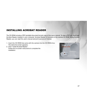 Page 48 47
INSTALLING ACROBAT READER
The CD-ROM includes a PDF (portable document format) copy of the user’s manual. To view a PDF you must have
Acrobat Reader installed in your computer. Acrobat Reader is included on the camera CD ROM. Using Acrobat
Reader, you can read the user’s manual and print sections of interest.
1.Insert the CD-ROM that came with the camera into the CD-ROM drive.
The welcome screen appears.
2. Click “Install Acrobat Reader”.
Follow the on-screen instructions to complete the
installation.  