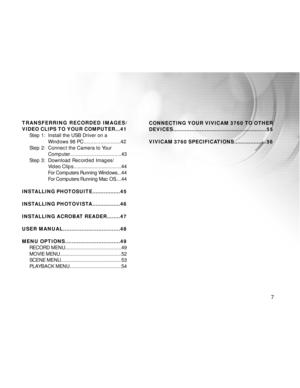 Page 8 7
TRANSFERRING RECORDED IMAGES/
VIDEO CLIPS TO YOUR COMPUTER...41Step 1: Install the USB Driver on a
Windows 98 PC..........................42
Step 2: Connect the Camera to Your Computer.....................................43
Step 3: Download Recorded Images/ Video Clips..................................44
For Computers Running Windows. ..44
For Computers Running Mac OS. ...44
INSTALLING PHOTOSUITE.................45
INSTALLING PHOTOVISTA.................46
INSTALLING ACROBAT READER........47
USER...