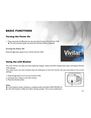 Page 21 21
21 2121
BASIC FUNCTIONS
Turning the Power On
1. Press and hold the  button for two seconds to turn on the ViviCam 3785.
 The LED indicator lights red while the ViviCam 3785 is initialized.
Turning the Power Off
Press the 
 button again to turn off the ViviCam 3785.
Using the LCD Monitor
The LCD monitor can help you while capturing images, replay recorded images/video clips, and adjust ViviCam
3785 settings.
The mode icons, text and numbers that are displayed on the LCD monitor will vary according to...