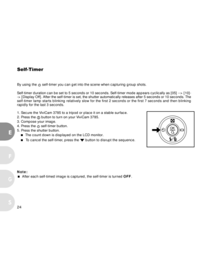 Page 24 24
E
F
S
G
Self-Timer
By using the  self-timer you can get into the scene when capturing group shots.
Self-timer duration can be set to 5 seconds or 10 seconds. Self-timer mode appears cyclically as [05] --> [10]-
-> [Display Off]. After the self-timer is set, the shutter automatically releases after 5 seconds or 10 seconds. The
self-timer lamp starts blinking relatively slow for the first 2 seconds or the first 7 seconds and then blinking
rapidly for the last 3 seconds.
1. Secure the ViviCam 3785 to a...