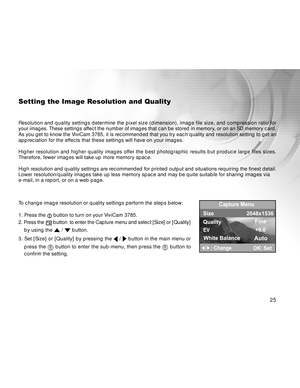 Page 25 25
Setting the Image Resolution and Quality
Resolution and quality settings determine the pixel size (dimension), image file size, and compression ratio for
your images. These settings affect the number of images that can be stored in memory, or on an SD memory card.
As you get to know the ViviCam 3785, it is recommended that you try each quality and resolution setting to get an
appreciation for the effects that these settings will have on your images.
Higher resolution and higher quality images offer...