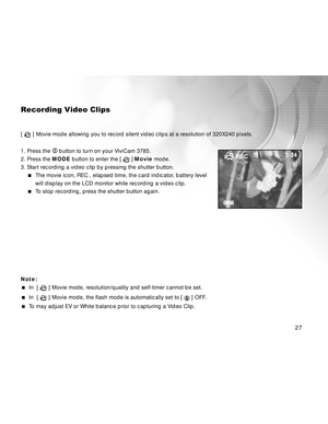 Page 27 27
Recording Video Clips
[  ] Movie mode allowing you to record silent video clips at a resolution of 320X240 pixels.
1. Press the 
 button to turn on your ViviCam 3785.
2. Press the MODE button to enter the [ 
 ] Movie mode.
3. Start recording a video clip by pressing the shutter button.
The movie icon, REC , elapsed time, the card indicator, battery level
will display on the LCD monitor while recording a video clip.
To stop recording, press the shutter button again.
Note:
  In  [  ] Movie mode,...