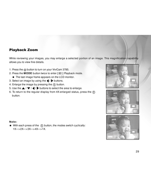 Page 29 29
Playback Zoom
While reviewing your images, you may enlarge a selected portion of an image. This magnification capability
allows you to view fine details.
1. Press the 
 button to turn on your ViviCam 3785.
2. Press the MODE button twice to enter [ 
 ] Playback mode.
  The last image frame appears on the LCD monitor.
3. Select an image by using the 
 /  buttons.
4. Enlarge the image by pressing the 
 button.
5. Use the 
 /  /  /  buttons to select the area to enlarge.
6. To return to the regular...