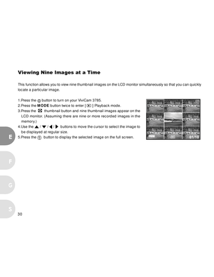 Page 30 30
E
F
S
G
Viewing Nine Images at a Time
This function allows you to view nine thumbnail images on the LCD monitor simultaneously so that you can quickly
locate a particular image.
1.Press the 
 button to turn on your ViviCam 3785.
2.Press the MODE button twice to enter [ 
 ] Playback mode.
3.Press the  
  thumbnail button and nine thumbnail images appear on the
LCD monitor. (Assuming there are nine or more recorded images in the
memory.)
4.Use the 
 /  /  /   buttons to move the cursor to select the...