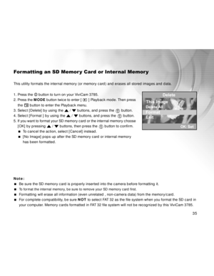 Page 35 35
Formatting an SD Memor y Card or Inter nal Memor y
This utility formats the internal memory (or memory card) and erases all stored images and data.
1. Press the 
 button to turn on your ViviCam 3785.
2. Press the MODE button twice to enter [ 
 ] Playback mode. Then press
    the 
 button to enter the Playback menu.
3. Select [Delete] by using the 
 /  buttons, and press the   button.
4. Select [Format ] by using the 
 /  buttons, and press the   button.
5. If you want to format your SD memory card or...