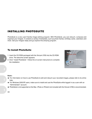 Page 40 40
E
F
S
G
INSTALLING PHOTOSUITE
PhotoSuite is a very user-friendly image-editing program. With PhotoSuite, you can retouch, compose and
organize your images. It contains a variety of templates, such as photo frames, birthday cards, calendars and
more. Get your images ready and go explore this amazing program.
To Install PhotoSuite
1. Insert the CD-ROM packaged with the Vivicam 3785 into the CD-ROM
drive. The welcome screen appears.
2. Click “Install PhotoSuite”. Follow the on-screen instructions to...