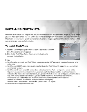 Page 41 41
INSTALLING PHOTOVISTA
PhotoVista is an easy-to-use program that lets you create spectacular 3600 panoramic images in a snap. When
you view these panoramas, you can get the experience of being totally immersed in a realistic environment.
PhotoVista’s powerful engine quickly and automatically stitches images together, and its intuitive interface will let
even a novice get great results in minutes.
To Install PhotoVista
1. Insert the CD-ROM packaged with the Vivicam 3785 into the CD-ROM
drive. The...