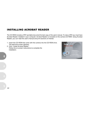 Page 42 42
E
F
S
G
INSTALLING ACROBAT READER
The CD-ROM includes a PDF (portable document format) copy of the user’s manual. To view a PDF you must have
Acrobat Reader installed in your computer. Acrobat Reader is included on the camera CD ROM. Using Acrobat
Reader, you can read the user’s manual and print sections of interest.
1.Insert the CD-ROM that came with the camera into the CD-ROM drive.
The welcome screen appears.
2. Click “Install Acrobat Reader”.
Follow the on-screen instructions to complete the...