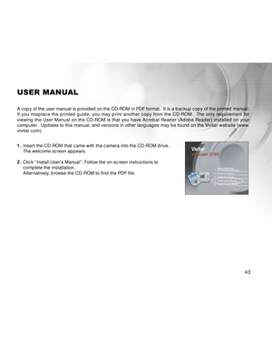 Page 43 43
USER MANUAL
A copy of the user manual is provided on the CD-ROM in PDF format.  It is a backup copy of the printed manual.
If you misplace the printed guide, you may print another copy from the CD-ROM.  The only requirement for
viewing the User Manual on the CD-ROM is that you have Acrobat Reader (Adobe Reader) installed on your
computer.  Updates to this manual, and versions in other languages may be found on the Vivitar website (www.
vivitar.com).
1.Insert the CD-ROM that came with the camera into...