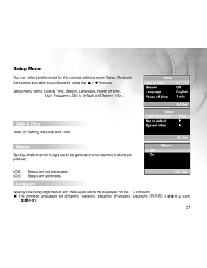 Page 51 51
Setup Menu
You can select preferences for the camera settings under Setup. Navigate
the options you wish to configure by using the 
 /  buttons.
Setup menu items: Date & Time, Beeper, Language, Power off time,
     Light Frequency, Set to default and System Infor..
  Date & Time
Refer to “Setting the Date and Time”
  Beeper
Specify whether or not beeps are to be generated when camera buttons are
pressed.
[Off]: Beeps are not generated
[On]: Beeps are generated
  
Language
Specify OSD language menus...