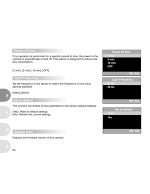 Page 52 52
E
F
S
G
  Power off time
If no operation is performed for a specific period of time, the power to the
camera is automatically turned off. This feature is designed to reduce bat-
tery consumption.
[3 min], [5 min], [10 min], [OFF]
  Light Frequency
Set the frequency of the sensor to match the frequency of your local
lighting standard.
[60Hz],[50Hz]
 Set to default
This function will restore all the parameters to the factory-default settings.
[Yes]: Reset to default settings
[No]: Remain the current...
