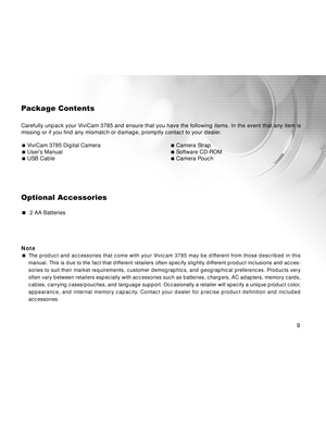 Page 9 9
9 99
Package Contents
Carefully unpack your ViviCam 3785 and ensure that you have the following items. In the event that any item is
missing or if you find any mismatch or damage, promptly contact to your dealer.
ViviCam 3785 Digital CameraCamera StrapUser’s ManualSoftware CD-ROMUSB CableCamera Pouch
Optional Accessories
  2 AA Batteries
Note
The product and accessories that come with your Vivicam 3785 may be different from those described in this
manual. This is due to the fact that different...