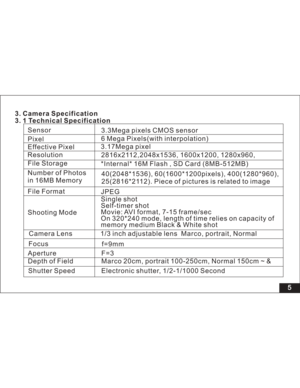 Page 11 5
f=9mm
Aperture F=3
Depth of Field Marco 20cm, portrait 100-250cm, Normal 150cm ~ &
Shutter Speed Electronic shutter, 1/2-1/1000 SecondCamera Lens 1/3 inch adjustable lens Marco, portrait, Normal
Shooting ModeSingle shot
Self-timer shot
Movie: AVI format, 7-15 frame/sec
On 320*240 mode, length of time relies on capacity of
memory medium Black & White shot
Focus 3. Camera Specification
3. 1 Technical SpecificationSensor
Effective Pixel
Resolution
File Storage
File Format3.3Mega pixels CMOS sensor...