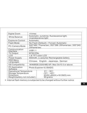 Page 12 Digital Zoom 4 times
6
Automatic, sunshine, fluorescence light,
incandescence light
Exposure Control Automatic,
Flash Mode No Flash ( / Forced / AutomaticDefault)
Communication
Interface
NTSC/PAL
1.8 TFT color LCD
OSD Menu
LanguagesPower Supply 650mAh, Li-polymer Rechargeable battery
Chinese English Japanese German
OS Compatibility WIN98SE/2000/ME/XP; Mac Os10.0 or abovePC-Camera Mode640*480: 7frame/sec, 352*288: 20frame/sec, 320*240:
20frame/sec White Balance
USB1.1
Photo Explorer 8.0 BASIC PC...