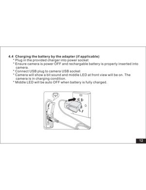 Page 18 4.4 Charging the battery by the adapter (if applicable)
* Plug in the provided charger into power socket
* Ensure camera is power OFF and rechargable battery is properly inserted into
camera.
* Connect USB plug to camera USB socket
* Camera will show a bit sound and middle LED at front view will be on. The
camera is in charging condition.
* Middle LED will be auto OFF when battery is fully charged.
12  