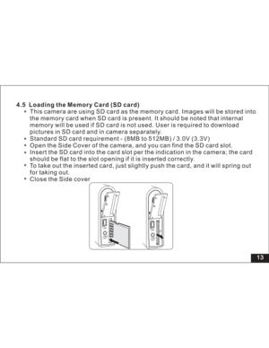 Page 19 13
This camera are using SD card as the memory card. Images will be stored 4.5 Loading the Memory Card (SD card)
into
the memory card when SD card is present. It should be noted that internal
memory will be used if SD card is not used. User is required to download
pictures in SD card and in camera separately.
Standard SD card requirement - (8MB to 512MB) / 3.0V (3.3V)
Open the Side Cover of the camera, and you can find the SD card slot.
Insert the SD card into the card slot per the indication in the...