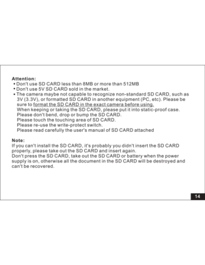 Page 20 Attention:
Note:Dont use SD CARD less than 8MB or more than 512MB
Dont use 5V SD CARD sold in the market.
The camera maybe not capable to recognize non-standard SD CARD, such as
3V (3.3V), or formatted SD CARD in another equipment (PC, etc). Please be
sure to
When keeping or taking the SD CARD, please put it into static-proof case.
Please dont bend, drop or bump the SD CARD.
Please touch the touching area of SD CARD.
Please re-use the write-protect switch.
Please read carefully the users manual of SD...