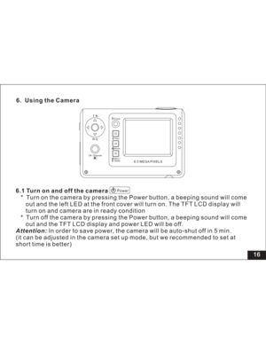 Page 22 16 6. Using the Camera
6.1 Turn on and off the camera
* Turn on the camera by pressing the Power button, a beeping sound will come
and the left LED at the front cover will turn on. The TFT LCD display will
and camera are in ready condition
* Turn off the camera by pressing the Power button, a beeping sound will come
and the TFT LCD display and power LED will be off.
In order to save power, the camera will be auto-shut off in 5 min.
(it can be adjusted in the camera set up mode, but we recommended to set...
