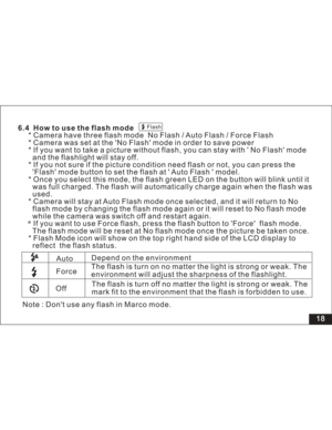 Page 24 Flash
18 6.4 How to use the flash mode
* Camera have three flash mode No Flash / Auto Flash / Force Flash
* Camera was set at the No Flash mode in order to save power
* If you want to take a picture without flash, you can stay with No Flash mode
and the flashlight will stay off.
* If you not sure if the picture condition need flash or not, you can press the
mode button to set the flash at Auto Flash model.
* Once you select this mode, the flash green LED on the button will blink until it
was full...