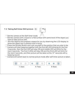 Page 26 7.3 Taking Self-timer Still picture
* Set the camera at the Self-timer mode
* Set the camera with a tripod or a flat surface with same level of the object you
want to take picture with.
* Aim the objects and prepare a space for you by observing the LCD display to
show the object are in position and in focus.
* Press the Shutter Button and rush yourself to the position that you plan to be.
* Camera will start beeping together with the first left LED blinking for the first
3 seconds, then the first LED...