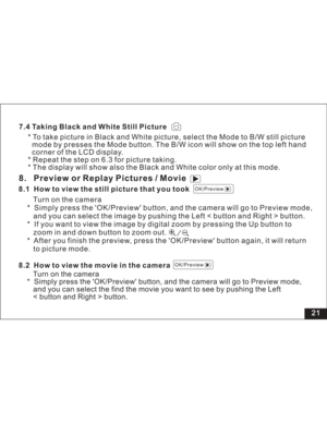 Page 27 21
7.4 Taking Black and White Still Picture
* To take picture in Black and White picture, select the Mode to B/W still picture
mode by presses the Mode button. The B/W icon will show on the top left hand
corner of the LCD display.
* Repeat the step on 6.3 for picture taking.
* The display will show also the Black and White color only at this mode.8. Preview or Replay Pictures / Movie8.1 How to view the still picture that you took
Turn on the camera
* Simply press the OK/Preview button, and the camera...