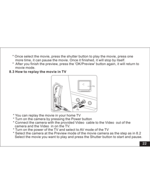 Page 28 22 8.3 How to replay the movie in TV
* You can replay the movie in your home TV
* Turn on the camera by pressing the Power button
* Connect the camera with the provided cable to the out of the
the inontheTV.
* Turn on the power of the TV and select to AV mode of the TV
* Select the camera at the Preview mode of the movie camera as the step as
Select the movie you want to play and press the Shutter button to start and pause.Video Video
camera and Video
in 8.2
TV
TV
* Once select the movie, press the...