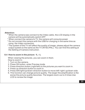 Page 29 23
Attention:
*When the camera was connect to the Video cable, the LCD display in the
camera will be automatically switch OFF
* When connect the camera to TV, the camera will consume power
* Do not connect the camera with the USB for charging in the same time as
using the Video connection
* The system of the TV will affect the quality of image, please adjust the camera
output system to the same as the TV (NTSC/PAL). You can find this setting at
the Setting of Camera instruction.
8.4 How to zoom in the...