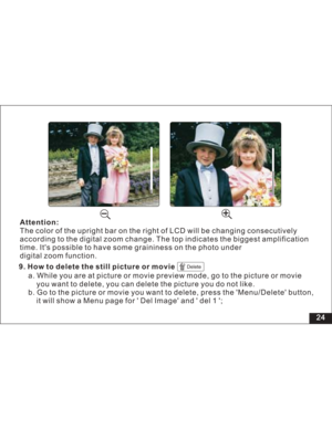 Page 30 24
Attention:
The color of the upright bar on the right of LCD will be changing consecutively
according to the digital zoom change. The top indicates the biggest
time. Its possible to have some graininess on the photo under
digital zoom function.amplification9. How to delete the still picture or movie
Delete
a. While you are at picture or movie preview mode, go to the picture or movie
you want to delete, you can delete the picture you do not like.
b. Go to the picture or movie you want to delete, press...