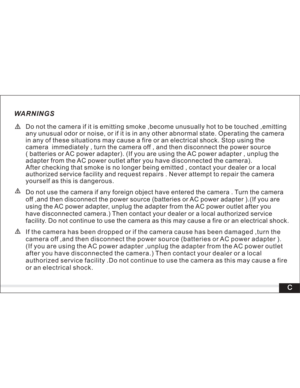 Page 4 WARNINGS
Do not the camera if it is emitting smoke ,become unusually hot to be touched ,emitting
any unusual odor or noise, or if it is in any other abnormal state. Operating the camera
in any of these situations may cause a fire or an electrical shock. Stop using the
camera immediately , turn the camera off , and then disconnect the power source
( batteries or AC power adapter). (If you are using the AC power adapter , unplug the
adapter from the AC power outlet after you have disconnected the...