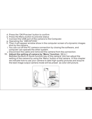 Page 32 Menu
d. Press the OK/Preview button to confirm
e. Press the Menu button to preview status
f. Connect the USB port of the camera to the Computer.
g. Operating the  AMCAP.EXE.
h. Then it will appear window show in the computer screen of a dynamic images
shot by the camera.
i. You can cut off the PC camera connection by closing the software, and
can operate the other system.
j. Disconnect the cable and removed the camera from the connection.computer
11. Adjust the setting of camera by Menu function
Besides...