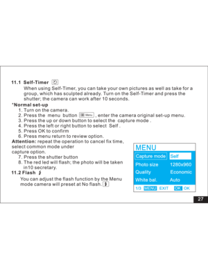 Page 33 27 11.1 Self-Timer
When using Self-Timer, you can take your own pictures as well as take for a
group, which has sculpted already. Turn on the Self-Timer and press the
shutter; the camera can work after 10 seconds.
*
1. Turn on the camera.
2. Press the menu button , enter the camera original set-up menu.
3. Press the up or down button to select the capture mode .
4. Press the left or right button to select Self .
5. Press OK to confirm
6. Press menu return to review option.
repeat the operation to cancel...