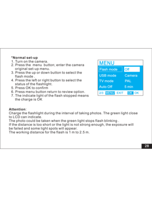 Page 34 3. Press the up or down button to select the
flash mode .
4. Press the left or right button to select the
status of the flashlight.
5. Press OK to confirm
6. Press menu button return to review option.
7. The indicate light of the flash stopped means
the charge is OK 2. Press the menu button; enter the camera
original set-up menu.
Attention:
Charge the flashlight during the interval of taking photos. The green light
to LCD can indicate.
The photo could be taken when the green light stops flash blinking...