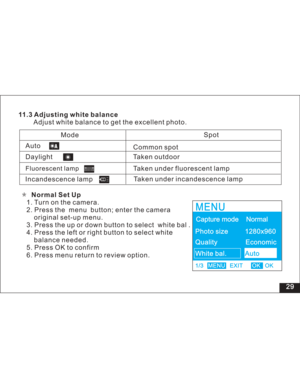 Page 35 11.3 Adjusting white balance
Adjust white balance to get the excellent photo.
Incandescence lampTaken outdoor
Taken under fluorescent lamp
Taken under incandescence lampSpotAuto
Common spot
Mode
Daylight
Fluorescent lampNormal Set Up
1. Turn on the camera.
2. Press the menu button; enter the camera
set-up menu.
3. Press the up or down button to select white bal .
4. Press the left or right button to select white
needed.
5. Press OK to confirm
6. Press menu return to review option.original
balance
29...
