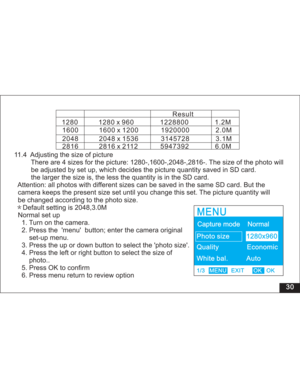 Page 36 30 11.4 Adjusting the size of picture
There are 4 sizes for the picture: 1280-,1600-,2048-,2816-. The size of the photo will
adjusted by set up, which decides the picture quantity saved in SD card.
the size is, the less the quantity is in the SD card.
Attention: all photos with different sizes can be saved in the same SD card. But the
camera keeps the present size set until you change this set. The picture quantity will
be changed according to the photo size.
Default setting is 2048,3.0M
Normal set up...