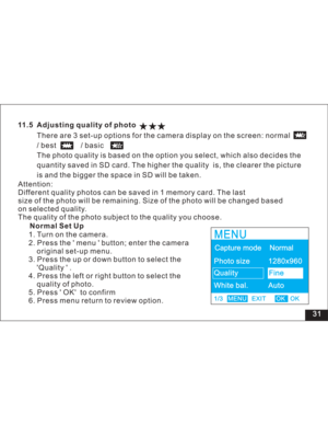 Page 37 31
11.5 Adjusting quality of photo
There are 3 set-up options for the camera display on the screen: normal
/best /basic
The photo quality is based on the option you select, which also decides the
quantity saved in SD card. The higher the quality is, the clearer the picture
is and the bigger the space in SD will be taken.
1. Turn on the camera.
2. Press the menu button; enter the camera
original set-up menu.
3. Press the up or down button to select the
Quality .
4. Press the left or right button to...