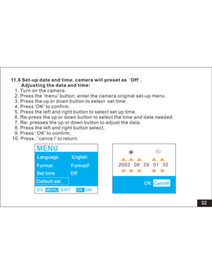 Page 38 32
11.6 Set-up date and time, camera will preset as Off .
Adjusting the data and time:
menu button; enter the camera original set-up menu.
3. Press the up or down button to select set time .
4. Press OK to confirm.
5. Press the left and right button to select set up time.
6. Re-press the up or down button to select the time and date needed.
7. Re- presses the up or down button to adjust the data.
8. Press the left and right button select,
9. Press  OK to confirm,
10. Press,  cance l to return.1. Turn on...
